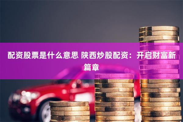 配资股票是什么意思 陕西炒股配资：开启财富新篇章
