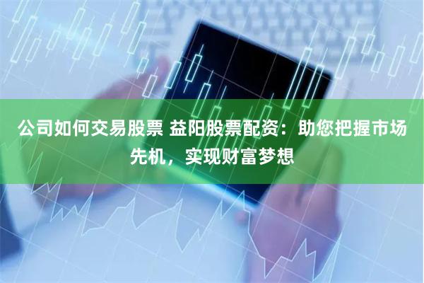 公司如何交易股票 益阳股票配资：助您把握市场先机，实现财富梦想