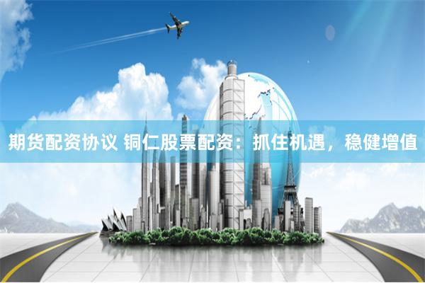 期货配资协议 铜仁股票配资：抓住机遇，稳健增值