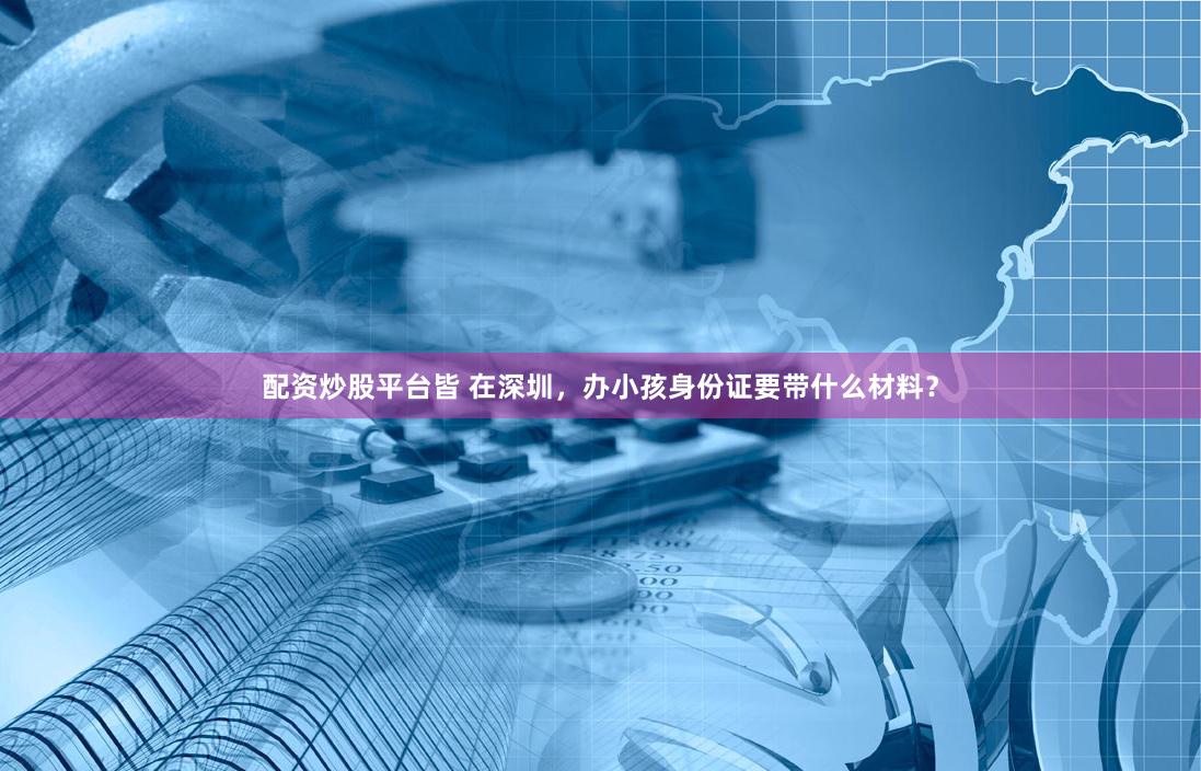 配资炒股平台皆 在深圳，办小孩身份证要带什么材料？