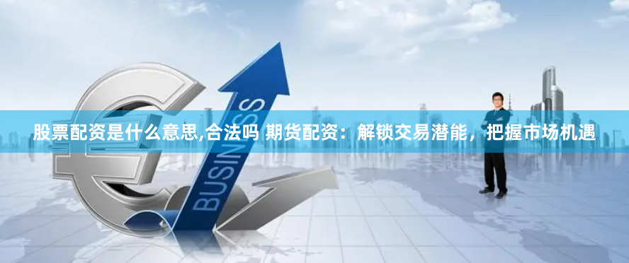 股票配资是什么意思,合法吗 期货配资：解锁交易潜能，把握市场机遇