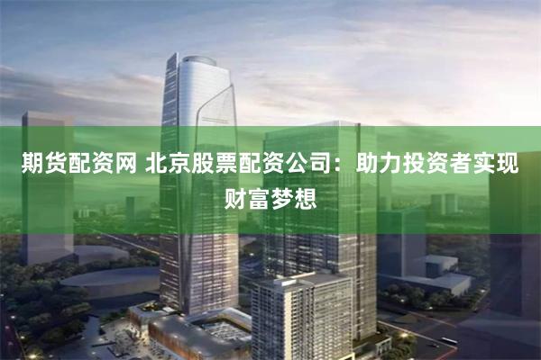 期货配资网 北京股票配资公司：助力投资者实现财富梦想