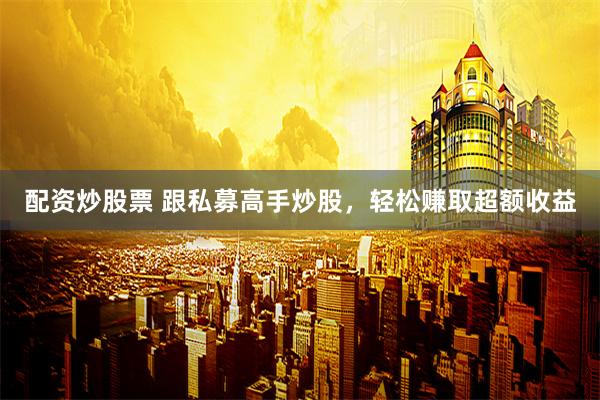 配资炒股票 跟私募高手炒股，轻松赚取超额收益