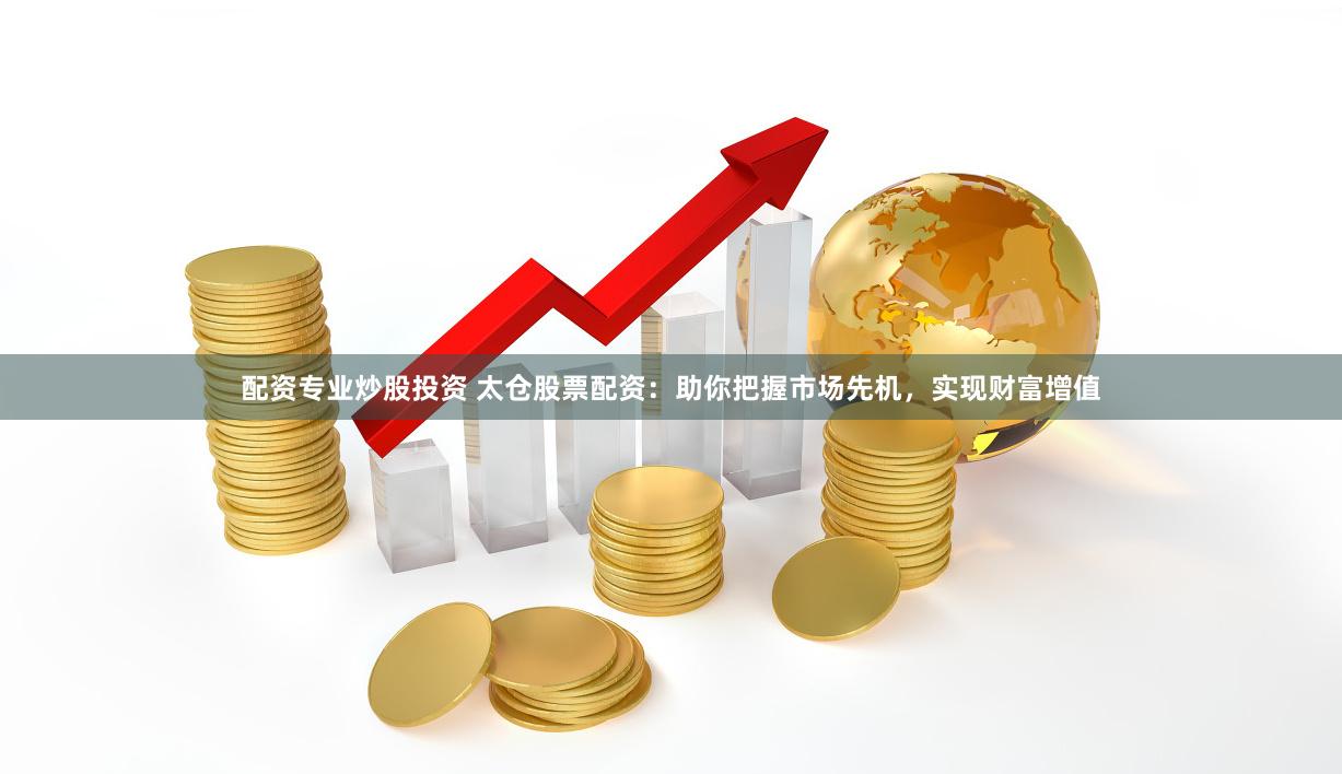 配资专业炒股投资 太仓股票配资：助你把握市场先机，实现财富增值