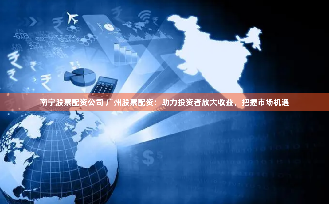 南宁股票配资公司 广州股票配资：助力投资者放大收益，把握市场机遇
