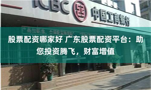 股票配资哪家好 广东股票配资平台：助您投资腾飞，财富增值