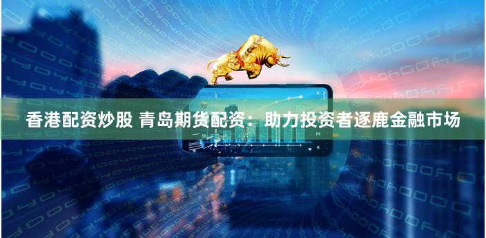 香港配资炒股 青岛期货配资：助力投资者逐鹿金融市场