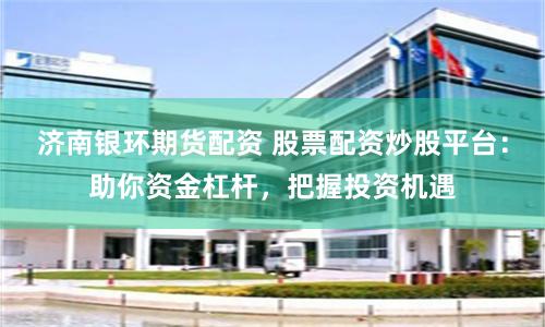 济南银环期货配资 股票配资炒股平台：助你资金杠杆，把握投资机遇