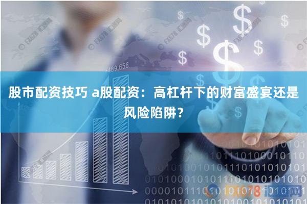 股市配资技巧 a股配资：高杠杆下的财富盛宴还是风险陷阱？