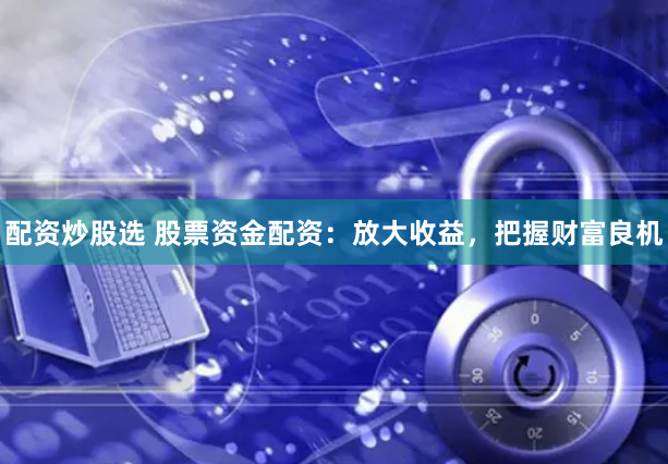 配资炒股选 股票资金配资：放大收益，把握财富良机