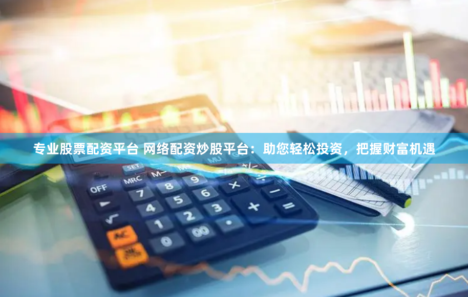 专业股票配资平台 网络配资炒股平台：助您轻松投资，把握财富机遇