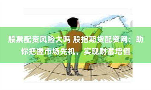 股票配资风险大吗 股指期货配资网：助你把握市场先机，实现财富增值
