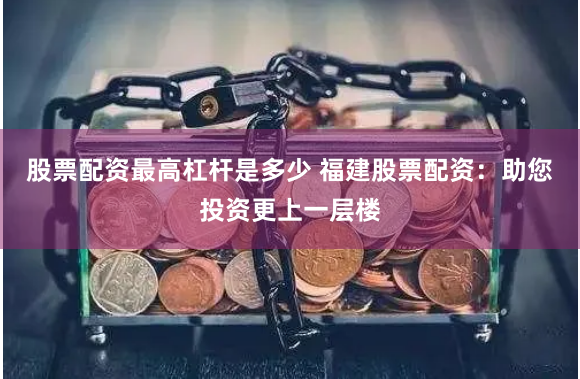 股票配资最高杠杆是多少 福建股票配资：助您投资更上一层楼