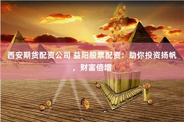 西安期货配资公司 益阳股票配资：助你投资扬帆，财富倍增