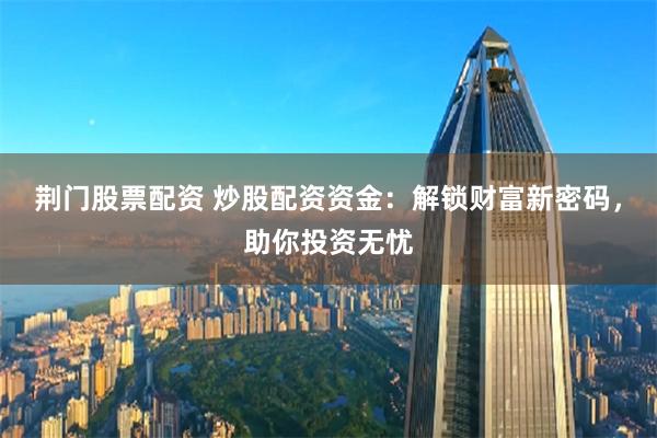 荆门股票配资 炒股配资资金：解锁财富新密码，助你投资无忧