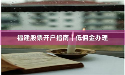 福建股票开户指南｜低佣金办理